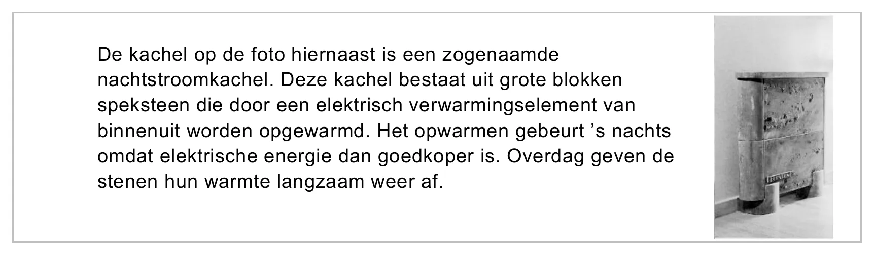 De kachel op de foto hiernaast is een zogenaamde nachtstroomkachel. Deze kachel bestaat uit grote blokken speksteen die door een elektrisch verwarmingselement van binnenuit worden opgewarmd. Het opwarmen gebeurt ’s…